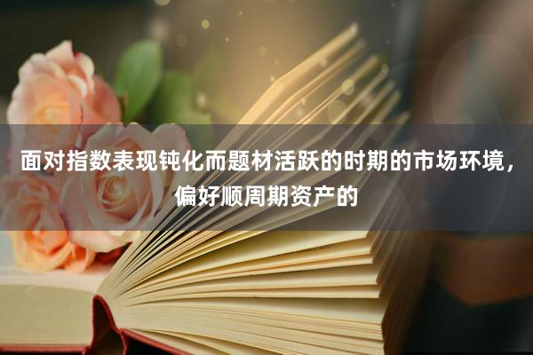 面对指数表现钝化而题材活跃的时期的市场环境，偏好顺周期资产的