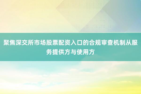 聚焦深交所市场股票配资入口的合规审查机制从服务提供方与使用方