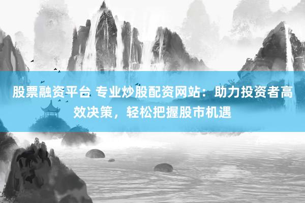 股票融资平台 专业炒股配资网站：助力投资者高效决策，轻松把握股市机遇