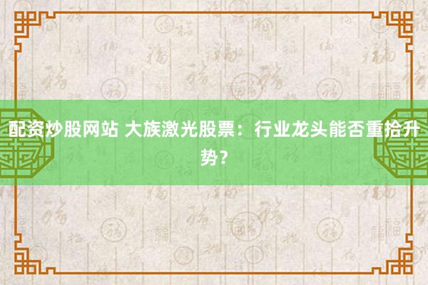 配资炒股网站 大族激光股票：行业龙头能否重拾升势？