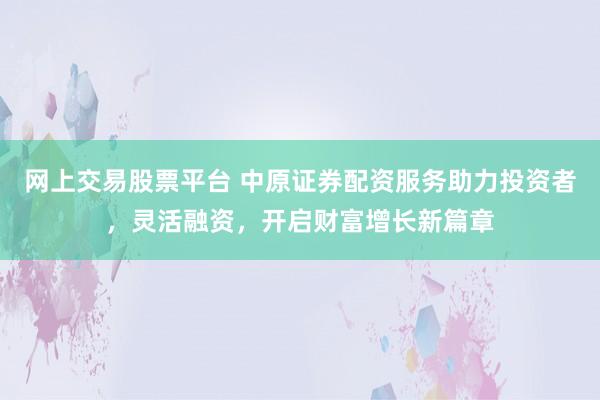 网上交易股票平台 中原证券配资服务助力投资者，灵活融资，开启财富增长新篇章