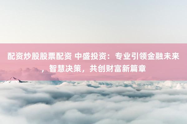 配资炒股股票配资 中盛投资：专业引领金融未来，智慧决策，共创财富新篇章