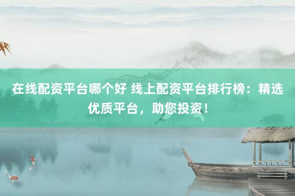 在线配资平台哪个好 线上配资平台排行榜：精选优质平台，助您投资！