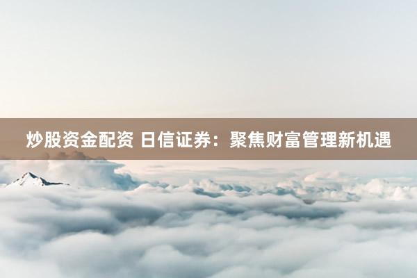 炒股资金配资 日信证券：聚焦财富管理新机遇