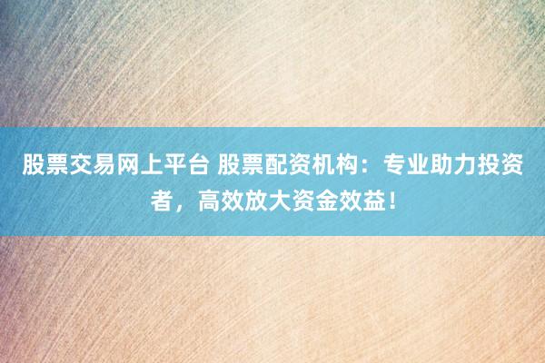 股票交易网上平台 股票配资机构：专业助力投资者，高效放大资金效益！