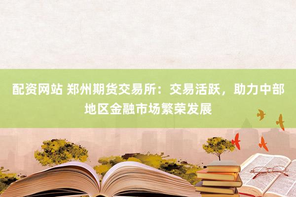 配资网站 郑州期货交易所：交易活跃，助力中部地区金融市场繁荣发展