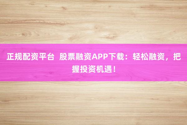 正规配资平台  股票融资APP下载：轻松融资，把握投资机遇！