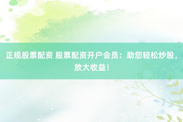 正规股票配资 股票配资开户会员：助您轻松炒股，放大收益！