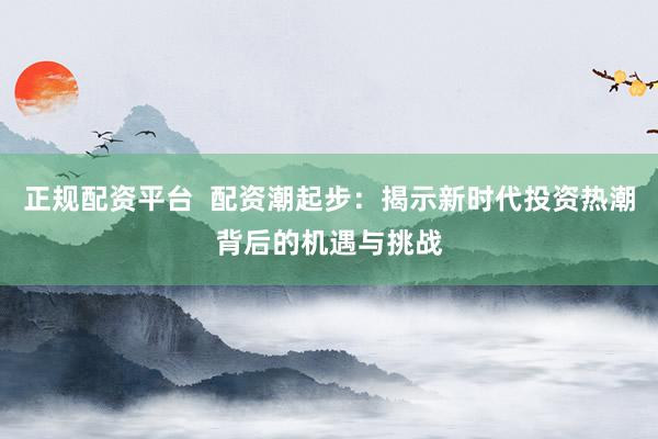 正规配资平台  配资潮起步：揭示新时代投资热潮背后的机遇与挑战