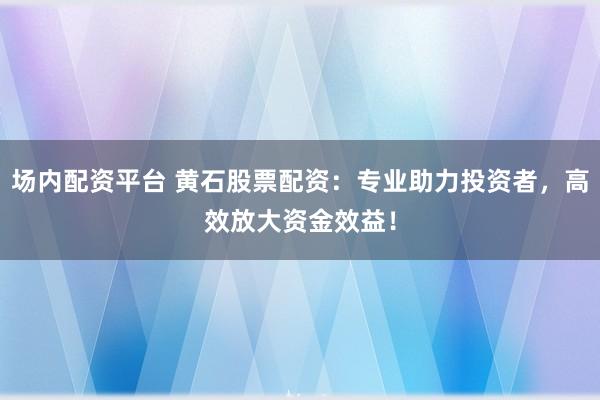 场内配资平台 黄石股票配资：专业助力投资者，高效放大资金效益！