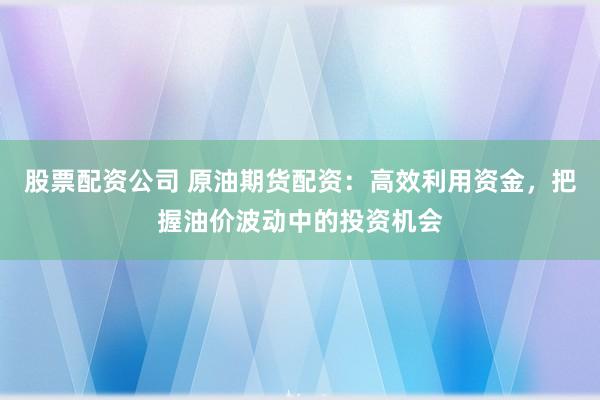 股票配资公司 原油期货配资：高效利用资金，把握油价波动中的投资机会