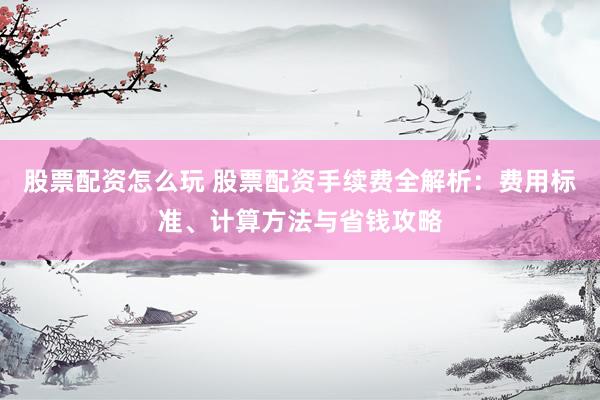 股票配资怎么玩 股票配资手续费全解析：费用标准、计算方法与省钱攻略