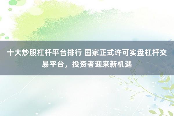 十大炒股杠杆平台排行 国家正式许可实盘杠杆交易平台，投资者迎来新机遇